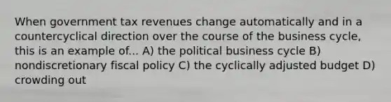 When government tax revenues change automatically and in a countercyclical direction over the course of the business cycle, this is an example of... A) the political business cycle B) nondiscretionary fiscal policy C) the cyclically adjusted budget D) crowding out