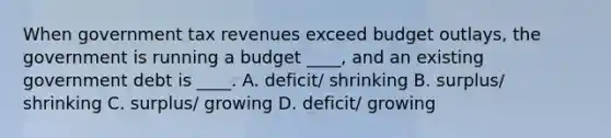 When government tax revenues exceed budget outlays, the government is running a budget ____, and an existing government debt is ____. A. deficit/ shrinking B. surplus/ shrinking C. surplus/ growing D. deficit/ growing