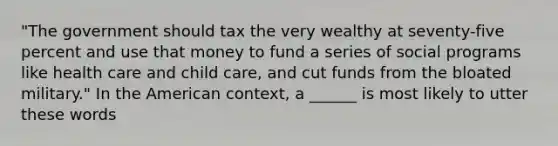 "The government should tax the very wealthy at seventy-five percent and use that money to fund a series of social programs like health care and child care, and cut funds from the bloated military." In the American context, a ______ is most likely to utter these words