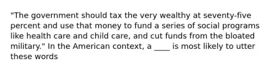 "The government should tax the very wealthy at seventy-five percent and use that money to fund a series of social programs like health care and child care, and cut funds from the bloated military." In the American context, a ____ is most likely to utter these words