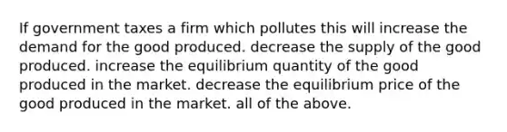 If government taxes a firm which pollutes this will increase the demand for the good produced. decrease the supply of the good produced. increase the equilibrium quantity of the good produced in the market. decrease the equilibrium price of the good produced in the market. all of the above.