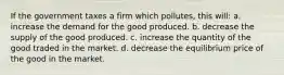 If the government taxes a firm which pollutes, this will: a. increase the demand for the good produced. b. decrease the supply of the good produced. c. increase the quantity of the good traded in the market. d. decrease the equilibrium price of the good in the market.