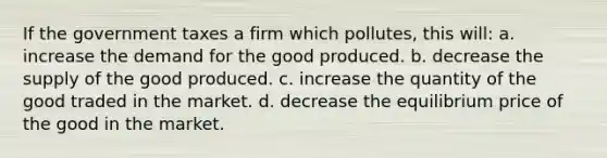 If the government taxes a firm which pollutes, this will: a. increase the demand for the good produced. b. decrease the supply of the good produced. c. increase the quantity of the good traded in the market. d. decrease the equilibrium price of the good in the market.