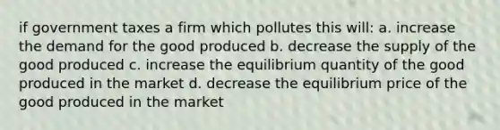 if government taxes a firm which pollutes this will: a. increase the demand for the good produced b. decrease the supply of the good produced c. increase the equilibrium quantity of the good produced in the market d. decrease the equilibrium price of the good produced in the market