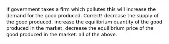 If government taxes a firm which pollutes this will increase the demand for the good produced. Correct! decrease the supply of the good produced. increase the equilibrium quantity of the good produced in the market. decrease the equilibrium price of the good produced in the market. all of the above.