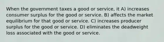 When the government taxes a good or service, it A) increases consumer surplus for the good or service. B) affects the market equilibrium for that good or service. C) increases producer surplus for the good or service. D) eliminates the deadweight loss associated with the good or service.