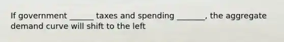 If government ______ taxes and spending _______, the aggregate demand curve will shift to the left