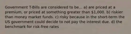 Government T-Bills are considered to be... a) are priced at a premium, or priced at something greater than 1,000. b) riskier than money market funds. c) risky because in the short-term the US government could decide to not pay the interest due. d) the benchmark for risk-free rates