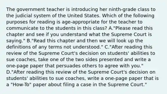 The government teacher is introducing her ninth-grade class to the judicial system of the United States. Which of the following purposes for reading is age-appropriate for the teacher to communicate to the students in this class? A."Please read this chapter and see if you understand what the Supreme Court is saying." B."Read this chapter and then we will look up the definitions of any terms not understood." C."After reading this review of the Supreme Court's decision on students' abilities to sue coaches, take one of the two sides presented and write a one-page paper that persuades others to agree with you." D."After reading this review of the Supreme Court's decision on students' abilities to sue coaches, write a one-page paper that is a "How-To" paper about filing a case in the Supreme Court."