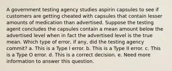 A government testing agency studies aspirin capsules to see if customers are getting cheated with capsules that contain lesser amounts of medication than advertised. Suppose the testing agent concludes the capsules contain a mean amount below the advertised level when in fact the advertised level is the true mean. Which type of error, if any, did the testing agency commit? a. This is a Type I error. b. This is a Type II error. c. This is a Type O error. d. This is a correct decision. e. Need more information to answer this question.