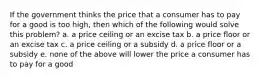 If the government thinks the price that a consumer has to pay for a good is too high, then which of the following would solve this problem? a. a price ceiling or an excise tax b. a price floor or an excise tax c. a price ceiling or a subsidy d. a price floor or a subsidy e. none of the above will lower the price a consumer has to pay for a good