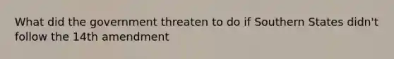 What did the government threaten to do if Southern States didn't follow the 14th amendment
