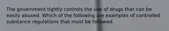 The government tightly controls the use of drugs that can be easily abused. Which of the following are examples of controlled substance regulations that must be followed.