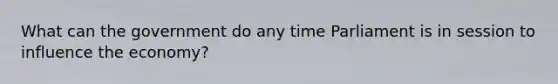 What can the government do any time Parliament is in session to influence the economy?