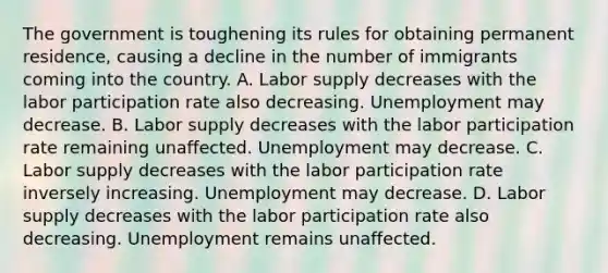 The government is toughening its rules for obtaining permanent​ residence, causing a decline in the number of immigrants coming into the country. A. Labor supply decreases with the labor participation rate also decreasing. Unemployment may decrease. B. Labor supply decreases with the labor participation rate remaining unaffected. Unemployment may decrease. C. Labor supply decreases with the labor participation rate inversely increasing. Unemployment may decrease. D. Labor supply decreases with the labor participation rate also decreasing. Unemployment remains unaffected.