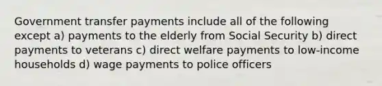 Government transfer payments include all of the following except a) payments to the elderly from Social Security b) direct payments to veterans c) direct welfare payments to low-income households d) wage payments to police officers