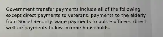 Government transfer payments include all of the following except direct payments to veterans. payments to the elderly from Social Security. wage payments to police officers. direct welfare payments to low-income households.