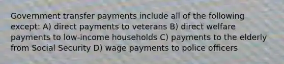 Government transfer payments include all of the following except: A) direct payments to veterans B) direct welfare payments to low-income households C) payments to the elderly from Social Security D) wage payments to police officers