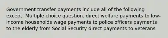 Government transfer payments include all of the following except: Multiple choice question. direct welfare payments to low-income households wage payments to police officers payments to the elderly from Social Security direct payments to veterans