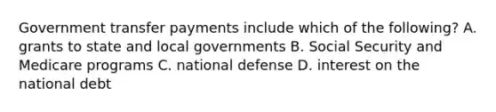 Government transfer payments include which of the​ following? A. grants to state and local governments B. Social Security and Medicare programs C. national defense D. interest on the national debt