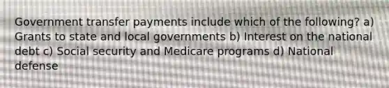 Government transfer payments include which of the following? a) Grants to state and local governments b) Interest on the national debt c) Social security and Medicare programs d) National defense