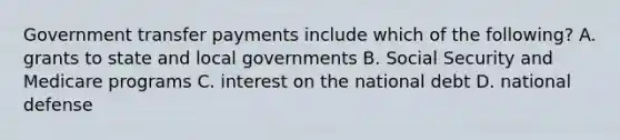 Government transfer payments include which of the​ following? A. grants to state and local governments B. Social Security and Medicare programs C. interest on the national debt D. national defense