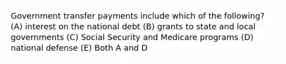 Government transfer payments include which of the following? (A) interest on the national debt (B) grants to state and local governments (C) Social Security and Medicare programs (D) national defense (E) Both A and D