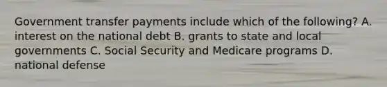 Government transfer payments include which of the following? A. interest on the national debt B. grants to state and local governments C. Social Security and Medicare programs D. national defense