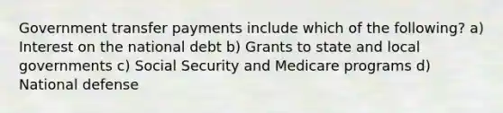 Government transfer payments include which of the following? a) Interest on the national debt b) Grants to state and local governments c) Social Security and Medicare programs d) National defense