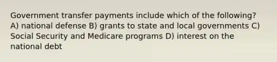 Government transfer payments include which of the following? A) national defense B) grants to state and local governments C) Social Security and Medicare programs D) interest on the national debt