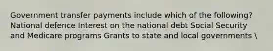 Government transfer payments include which of the following? National defence Interest on the national debt Social Security and Medicare programs Grants to state and local governments