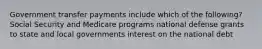 Government transfer payments include which of the following? Social Security and Medicare programs national defense grants to state and local governments interest on the national debt