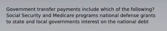 Government transfer payments include which of the following? Social Security and Medicare programs national defense grants to state and local governments interest on the national debt