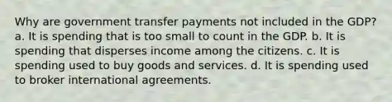 Why are government transfer payments not included in the GDP? a. It is spending that is too small to count in the GDP. b. It is spending that disperses income among the citizens. c. It is spending used to buy goods and services. d. It is spending used to broker international agreements.