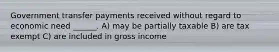 Government transfer payments received without regard to economic need ______. A) may be partially taxable B) are tax exempt C) are included in gross income