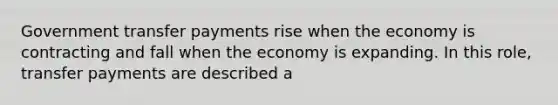 Government transfer payments rise when the economy is contracting and fall when the economy is expanding. In this role, transfer payments are described a