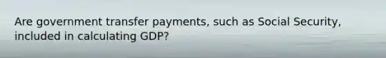 Are government transfer payments, such as Social Security, included in calculating GDP?