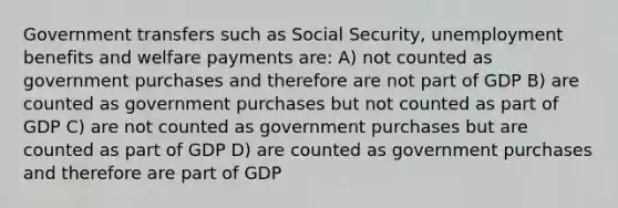 Government transfers such as Social Security, unemployment benefits and welfare payments are: A) not counted as government purchases and therefore are not part of GDP B) are counted as government purchases but not counted as part of GDP C) are not counted as government purchases but are counted as part of GDP D) are counted as government purchases and therefore are part of GDP