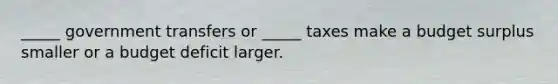 _____ government transfers or _____ taxes make a budget surplus smaller or a budget deficit larger.