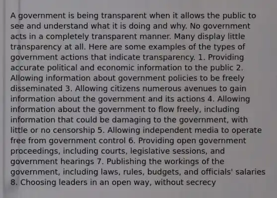 A government is being transparent when it allows the public to see and understand what it is doing and why. No government acts in a completely transparent manner. Many display little transparency at all. Here are some examples of the types of government actions that indicate transparency. 1. Providing accurate political and economic information to the public 2. Allowing information about government policies to be freely disseminated 3. Allowing citizens numerous avenues to gain information about the government and its actions 4. Allowing information about the government to flow freely, including information that could be damaging to the government, with little or no censorship 5. Allowing independent media to operate free from government control 6. Providing open government proceedings, including courts, legislative sessions, and government hearings 7. Publishing the workings of the government, including laws, rules, budgets, and officials' salaries 8. Choosing leaders in an open way, without secrecy