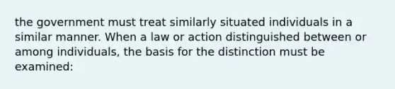 the government must treat similarly situated individuals in a similar manner. When a law or action distinguished between or among individuals, the basis for the distinction must be examined: