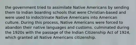 the government tried to assimilate Native Americans by sending them to Indian boarding schools that were Christian-based and were used to indoctrinate Native Americans into American culture. During this process, Native Americans were forced to abandon their native languages and customs. culminated during the 1920s with the passage of the Indian Citizenship Act of 1924, which granted all Native Americans citizenship.