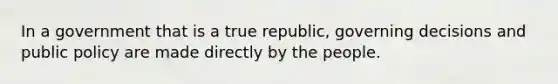 In a government that is a true republic, governing decisions and public policy are made directly by the people.