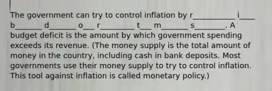 The government can try to control inflation by r___________ i____ b_______ d_______ o___ r_________ t___ m_______ s________. A budget deficit is the amount by which government spending exceeds its revenue. (The money supply is the total amount of money in the country, including cash in bank deposits. Most governments use their money supply to try to control inflation. This tool against inflation is called monetary policy.)