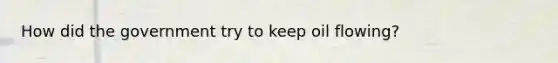 How did the government try to keep oil flowing?