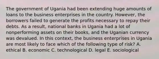 The government of Ugania had been extending huge amounts of loans to the business enterprises in the country. However, the borrowers failed to generate the profits necessary to repay their debts. As a result, national banks in Ugania had a lot of nonperforming assets on their books, and the Uganian currency was devalued. In this context, the business enterprises in Ugania are most likely to face which of the following type of risk? A. ethical B. economic C. technological D. legal E. sociological