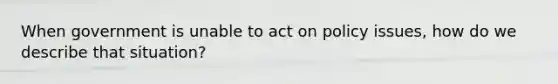 When government is unable to act on policy issues, how do we describe that situation?