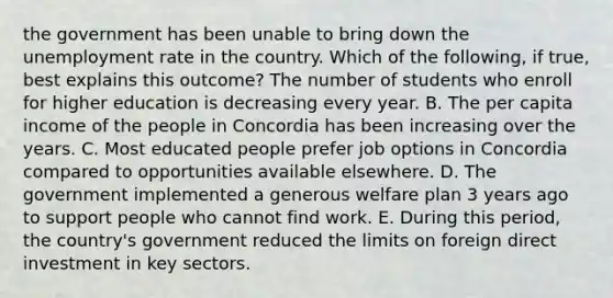 the government has been unable to bring down the unemployment rate in the country. Which of the​ following, if​ true, best explains this​ outcome? The number of students who enroll for higher education is decreasing every year. B. The per capita income of the people in Concordia has been increasing over the years. C. Most educated people prefer job options in Concordia compared to opportunities available elsewhere. D. The government implemented a generous welfare plan 3 years ago to support people who cannot find work. E. During this​ period, the​ country's government reduced the limits on foreign direct investment in key sectors.