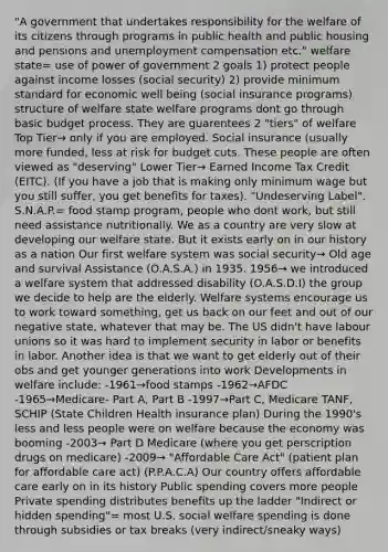 "A government that undertakes responsibility for the welfare of its citizens through programs in public health and public housing and pensions and unemployment compensation etc." welfare state= use of power of government 2 goals 1) protect people against income losses (social security) 2) provide minimum standard for economic well being (social insurance programs) structure of welfare state welfare programs dont go through basic budget process. They are guarentees 2 "tiers" of welfare Top Tier→ only if you are employed. Social insurance (usually more funded, less at risk for budget cuts. These people are often viewed as "deserving" Lower Tier→ Earned Income Tax Credit (EITC). (If you have a job that is making only minimum wage but you still suffer, you get benefits for taxes). "Undeserving Label". S.N.A.P.= food stamp program, people who dont work, but still need assistance nutritionally. We as a country are very slow at developing our welfare state. But it exists early on in our history as a nation Our first welfare system was social security→ Old age and survival Assistance (O.A.S.A.) in 1935. 1956→ we introduced a welfare system that addressed disability (O.A.S.D.I) the group we decide to help are the elderly. Welfare systems encourage us to work toward something, get us back on our feet and out of our negative state, whatever that may be. The US didn't have labour unions so it was hard to implement security in labor or benefits in labor. Another idea is that we want to get elderly out of their obs and get younger generations into work Developments in welfare include: -1961→food stamps -1962→AFDC -1965→Medicare- Part A, Part B -1997→Part C, Medicare TANF, SCHIP (State Children Health insurance plan) During the 1990's less and less people were on welfare because the economy was booming -2003→ Part D Medicare (where you get perscription drugs on medicare) -2009→ "Affordable Care Act" (patient plan for affordable care act) (P.P.A.C.A) Our country offers affordable care early on in its history Public spending covers more people Private spending distributes benefits up the ladder "Indirect or hidden spending"= most U.S. social welfare spending is done through subsidies or tax breaks (very indirect/sneaky ways)