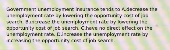 Government unemployment insurance tends to A.decrease the unemployment rate by lowering the opportunity cost of job search. B.increase the unemployment rate by lowering the opportunity cost of job search. C.have no direct effect on the unemployment rate. D.increase the unemployment rate by increasing the opportunity cost of job search.